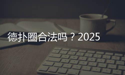 德扑圈合法吗?2025年法律风险与合规分析